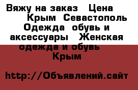 Вяжу на заказ › Цена ­ 3 000 - Крым, Севастополь Одежда, обувь и аксессуары » Женская одежда и обувь   . Крым